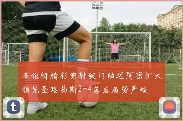 洛伦特精彩兜射破门助迈阿密扩大领先圣路易斯2-4落后局势严峻