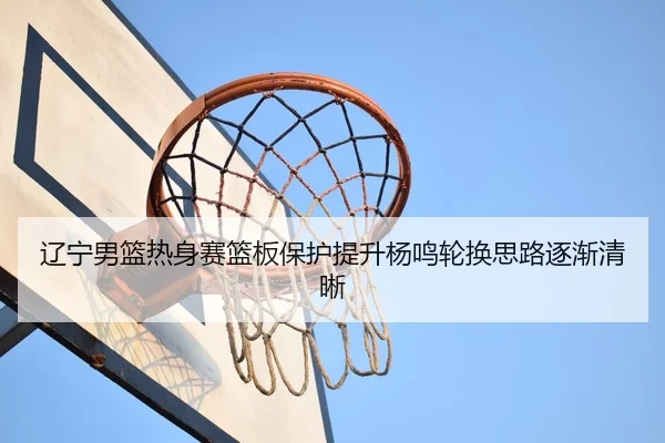 辽宁男篮热身赛篮板保护提升杨鸣轮换思路逐渐清晰